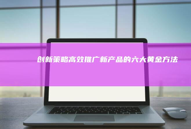 创新策略：高效推广新产品的六大黄金方法