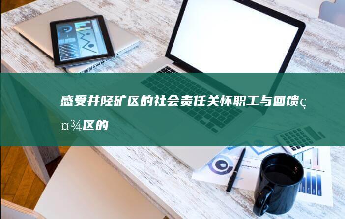 感受井陉矿区的社会责任：关怀职工与回馈社区的企业担当 (感受井陉矿区的美景)